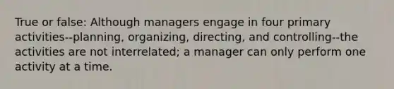 True or false: Although managers engage in four primary activities--planning, organizing, directing, and controlling--the activities are not interrelated; a manager can only perform one activity at a time.