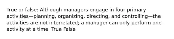 True or false: Although managers engage in four primary activities—planning, organizing, directing, and controlling—the activities are not interrelated; a manager can only perform one activity at a time. True False