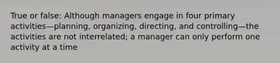 True or false: Although managers engage in four primary activities—planning, organizing, directing, and controlling—the activities are not interrelated; a manager can only perform one activity at a time