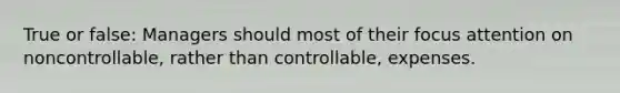 True or false: Managers should most of their focus attention on noncontrollable, rather than controllable, expenses.