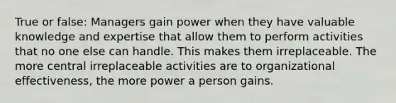 True or false: Managers gain power when they have valuable knowledge and expertise that allow them to perform activities that no one else can handle. This makes them irreplaceable. The more central irreplaceable activities are to organizational effectiveness, the more power a person gains.