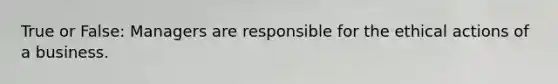 True or False: Managers are responsible for the ethical actions of a business.