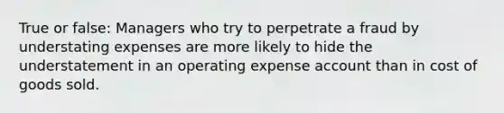 True or false: Managers who try to perpetrate a fraud by understating expenses are more likely to hide the understatement in an operating expense account than in cost of goods sold.