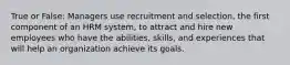 True or False: Managers use recruitment and selection, the first component of an HRM system, to attract and hire new employees who have the abilities, skills, and experiences that will help an organization achieve its goals.