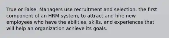 True or False: Managers use recruitment and selection, the first component of an HRM system, to attract and hire new employees who have the abilities, skills, and experiences that will help an organization achieve its goals.