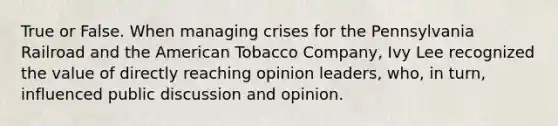 True or False. When managing crises for the Pennsylvania Railroad and the American Tobacco Company, Ivy Lee recognized the value of directly reaching opinion leaders, who, in turn, influenced public discussion and opinion.