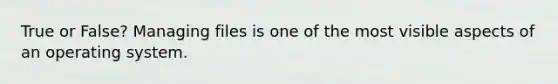 True or False? Managing files is one of the most visible aspects of an operating system.