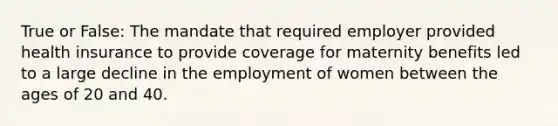 True or False: The mandate that required employer provided health insurance to provide coverage for maternity benefits led to a large decline in the employment of women between the ages of 20 and 40.