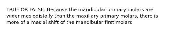 TRUE OR FALSE: Because the mandibular primary molars are wider mesiodistally than the maxillary primary molars, there is more of a mesial shift of the mandibular first molars