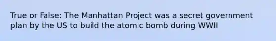 True or False: The Manhattan Project was a secret government plan by the US to build the atomic bomb during WWII