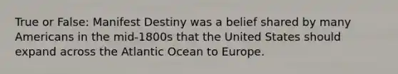 True or False: Manifest Destiny was a belief shared by many Americans in the mid-1800s that the United States should expand across the Atlantic Ocean to Europe.