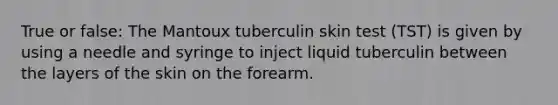 True or false: The Mantoux tuberculin skin test (TST) is given by using a needle and syringe to inject liquid tuberculin between the layers of the skin on the forearm.