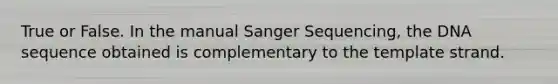 True or False. In the manual Sanger Sequencing, the DNA sequence obtained is complementary to the template strand.