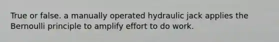 True or false. a manually operated hydraulic jack applies the Bernoulli principle to amplify effort to do work.