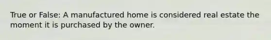 True or False: A manufactured home is considered real estate the moment it is purchased by the owner.