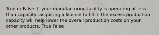 True or False: If your manufacturing facility is operating at less than capacity, acquiring a license to fill in the excess production capacity will help lower the overall production costs on your other products. True False