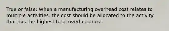 True or false: When a manufacturing overhead cost relates to multiple activities, the cost should be allocated to the activity that has the highest total overhead cost.