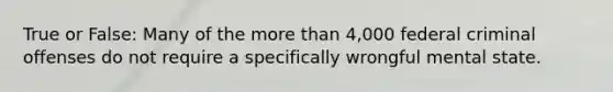 True or False: Many of the more than 4,000 federal criminal offenses do not require a specifically wrongful mental state.