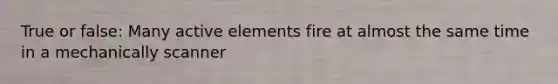 True or false: Many active elements fire at almost the same time in a mechanically scanner