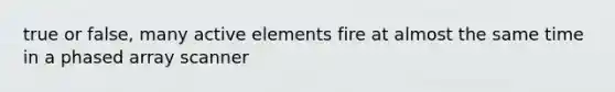 true or false, many active elements fire at almost the same time in a phased array scanner