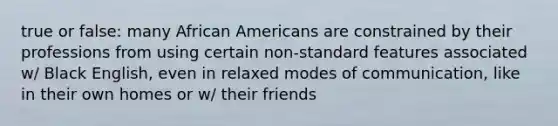 true or false: many African Americans are constrained by their professions from using certain non-standard features associated w/ Black English, even in relaxed modes of communication, like in their own homes or w/ their friends