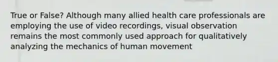 True or False? Although many allied health care professionals are employing the use of video recordings, visual observation remains the most commonly used approach for qualitatively analyzing the mechanics of human movement