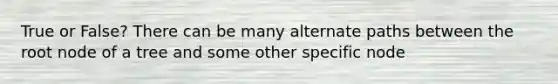 True or False? There can be many alternate paths between the root node of a tree and some other specific node