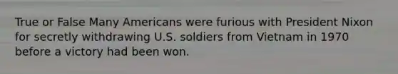 True or False Many Americans were furious with President Nixon for secretly withdrawing U.S. soldiers from Vietnam in 1970 before a victory had been won.