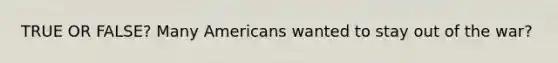 TRUE OR FALSE? Many Americans wanted to stay out of the war?