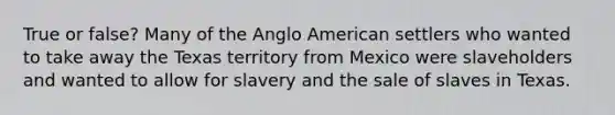 True or false? Many of the Anglo American settlers who wanted to take away the Texas territory from Mexico were slaveholders and wanted to allow for slavery and the sale of slaves in Texas.