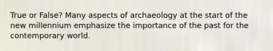 True or False? Many aspects of archaeology at the start of the new millennium emphasize the importance of the past for the contemporary world.