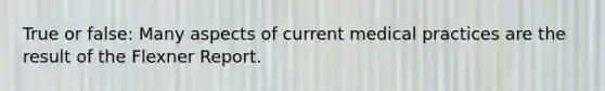 True or false: Many aspects of current medical practices are the result of the Flexner Report.