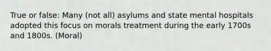 True or false: Many (not all) asylums and state mental hospitals adopted this focus on morals treatment during the early 1700s and 1800s. (Moral)