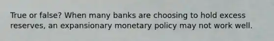 True or false? When many banks are choosing to hold excess reserves, an expansionary monetary policy may not work well.