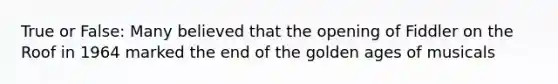 True or False: Many believed that the opening of Fiddler on the Roof in 1964 marked the end of the golden ages of musicals