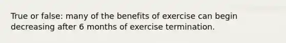 True or false: many of the benefits of exercise can begin decreasing after 6 months of exercise termination.