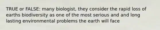 TRUE or FALSE: many biologist, they consider the rapid loss of earths biodiversity as one of the most serious and and long lasting environmental problems the earth will face