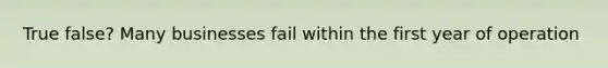 True false? Many businesses fail within the first year of operation