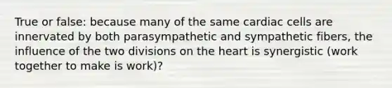 True or false: because many of the same cardiac cells are innervated by both parasympathetic and sympathetic fibers, the influence of the two divisions on the heart is synergistic (work together to make is work)?