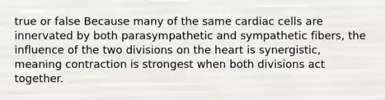 true or false Because many of the same cardiac cells are innervated by both parasympathetic and sympathetic fibers, the influence of the two divisions on the heart is synergistic, meaning contraction is strongest when both divisions act together.