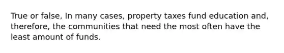 True or false, In many cases, property taxes fund education and, therefore, the communities that need the most often have the least amount of funds.