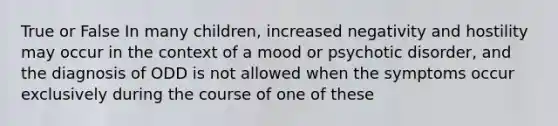 True or False In many children, increased negativity and hostility may occur in the context of a mood or psychotic disorder, and the diagnosis of ODD is not allowed when the symptoms occur exclusively during the course of one of these