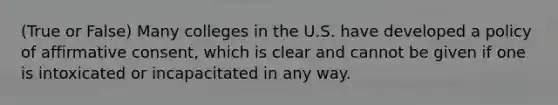 (True or False) Many colleges in the U.S. have developed a policy of affirmative consent, which is clear and cannot be given if one is intoxicated or incapacitated in any way.