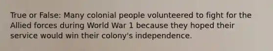 True or False: Many colonial people volunteered to fight for the Allied forces during World War 1 because they hoped their service would win their colony's independence.