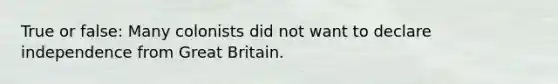 True or false: Many colonists did not want to declare independence from Great Britain.