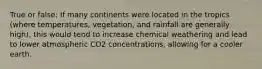 True or false: If many continents were located in the tropics (where temperatures, vegetation, and rainfall are generally high), this would tend to increase chemical weathering and lead to lower atmospheric CO2 concentrations, allowing for a cooler earth.