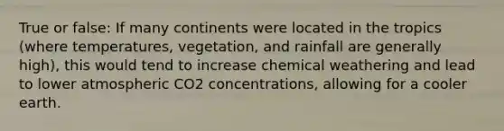 True or false: If many continents were located in the tropics (where temperatures, vegetation, and rainfall are generally high), this would tend to increase chemical weathering and lead to lower atmospheric CO2 concentrations, allowing for a cooler earth.