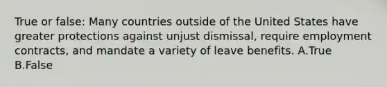 True or false: Many countries outside of the United States have greater protections against unjust dismissal, require employment contracts, and mandate a variety of leave benefits. A.True B.False