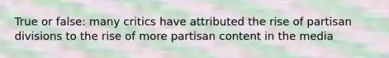 True or false: many critics have attributed the rise of partisan divisions to the rise of more partisan content in the media