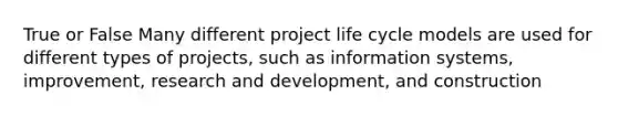 True or False Many different project life cycle models are used for different types of projects, such as information systems, improvement, research and development, and construction